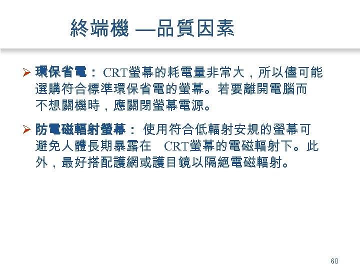 終端機 —品質因素 Ø 環保省電： CRT螢幕的耗電量非常大，所以儘可能 選購符合標準環保省電的螢幕。若要離開電腦而 不想關機時，應關閉螢幕電源。 Ø 防電磁輻射螢幕： 使用符合低輻射安規的螢幕可 避免人體長期暴露在 CRT螢幕的電磁輻射下。此 外，最好搭配護網或護目鏡以隔絕電磁輻射。 60
