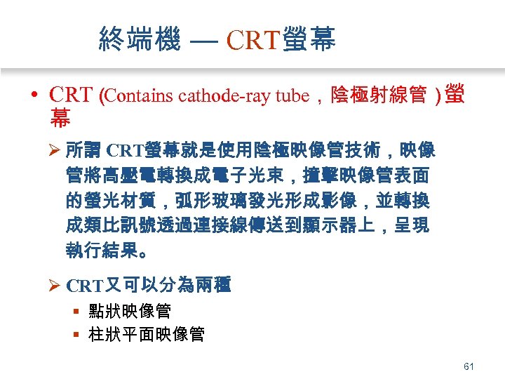 終端機 — CRT螢幕 • CRT（ Contains cathode-ray tube，陰極射線管） 螢 幕 Ø 所謂 CRT螢幕就是使用陰極映像管技術，映像 管將高壓電轉換成電子光束，撞擊映像管表面