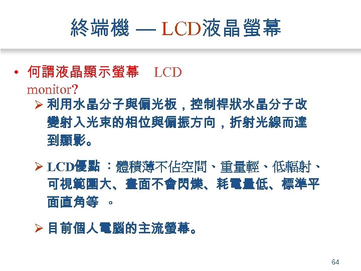 終端機 — LCD液晶螢幕 • 何謂液晶顯示螢幕 monitor? LCD Ø 利用水晶分子與偏光板，控制桿狀水晶分子改 變射入光束的相位與偏振方向，折射光線而達 到顯影。 Ø LCD優點 ：體積薄不佔空間、重量輕、低輻射、