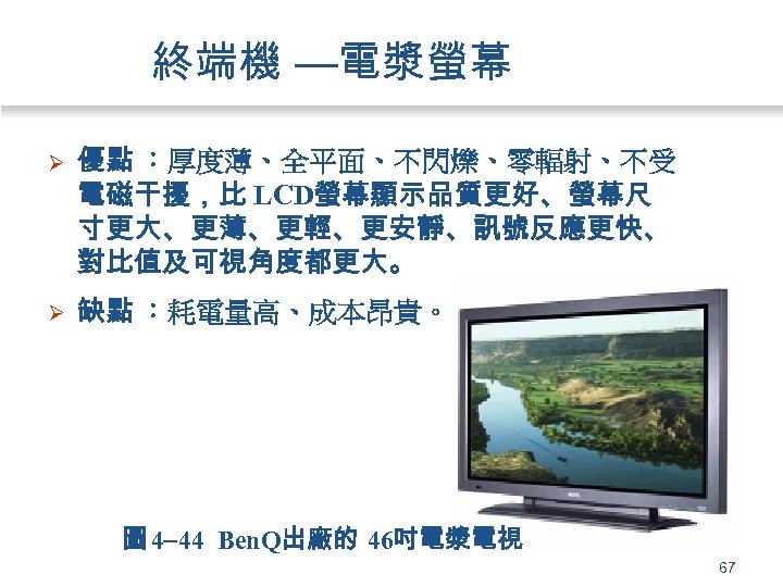 終端機 —電漿螢幕 Ø 優點 ：厚度薄、全平面、不閃爍、零輻射、不受 電磁干擾，比 LCD螢幕顯示品質更好、螢幕尺 寸更大、更薄、更輕、更安靜、訊號反應更快、 對比值及可視角度都更大。 Ø 缺點 ：耗電量高、成本昂貴。 圖 4