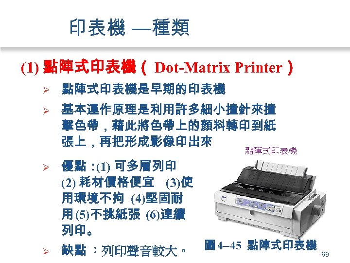 印表機 —種類 (1) 點陣式印表機（ Dot-Matrix Printer） Ø 點陣式印表機是早期的印表機 Ø 基本運作原理是利用許多細小撞針來撞 擊色帶，藉此將色帶上的顏料轉印到紙 張上，再把形成影像印出來。 Ø 優點：
