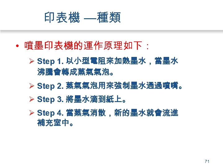 印表機 —種類 • 噴墨印表機的運作原理如下： Ø Step 1. 以小型電阻來加熱墨水，當墨水 沸騰會轉成蒸氣氣泡。 Ø Step 2. 蒸氣氣泡用來強制墨水通過噴嘴。 Ø