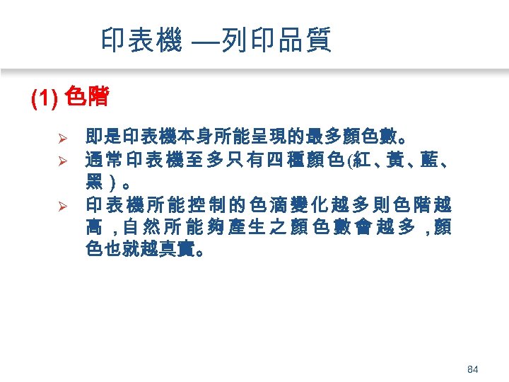 印表機 —列印品質 (1) 色階 Ø Ø Ø 即是印表機本身所能呈現的最多顏色數。 通常印表機至多只有四種顏色(紅、 黃、 藍、 黑）。 印表機所能控制的色滴變化越多則色階越 高
