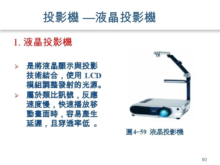投影機 —液晶投影機 1. 液晶投影機 Ø Ø 是將液晶顯示與投影 技術結合，使用 LCD 模組調整發射的光源。 屬於類比訊號，反應 速度慢，快速播放移 動畫面時，容易產生 延遲，且穿透率低