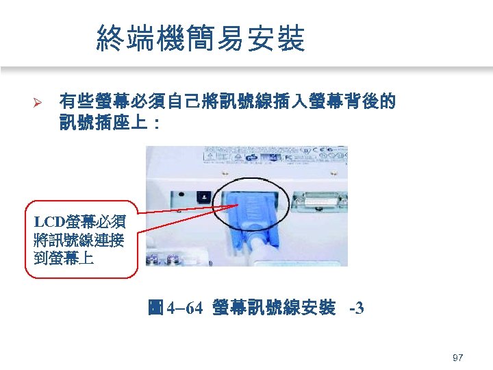 終端機簡易安裝 Ø 有些螢幕必須自己將訊號線插入螢幕背後的 訊號插座上： LCD螢幕必須 將訊號線連接 到螢幕上 圖 4 64 螢幕訊號線安裝 -3 97 