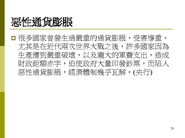 惡性通貨膨脹 p 很多國家曾發生過嚴重的通貨膨脹，受害慘重。 尤其是在近代兩次世界大戰之後，許多國家因為 生產遭到嚴重破壞，以及龐大的軍費支出，造成 財政鉅額赤字，迫使政府大量印發鈔票，而陷入 惡性通貨膨脹，經濟體制幾乎瓦解。(央行) 70 