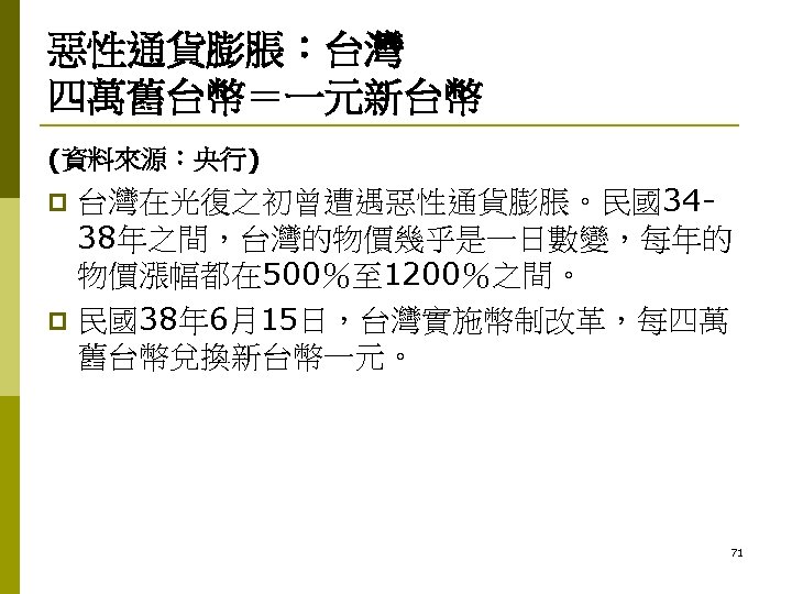 惡性通貨膨脹：台灣 四萬舊台幣＝一元新台幣 (資料來源：央行) 台灣在光復之初曾遭遇惡性通貨膨脹。民國3438年之間，台灣的物價幾乎是一日數變，每年的 物價漲幅都在 500％至 1200％之間。 p 民國38年 6月15日，台灣實施幣制改革，每四萬 舊台幣兌換新台幣一元。 p 71 