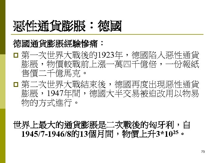 惡性通貨膨脹：德國 德國通貨膨脹經驗慘痛： p 第一次世界大戰後的1923年，德國陷入惡性通貨 膨脹，物價較戰前上漲一萬四千億倍，一份報紙 售價二千億馬克。 p 第二次世界大戰結束後，德國再度出現惡性通貨 膨脹，1947年間，德國大半交易被迫改用以物易 物的方式進行。 世界上最大的通貨膨脹是二次戰後的匈牙利，自 1945/7 -1946/8的13個月間，物價上升3*1025。 73