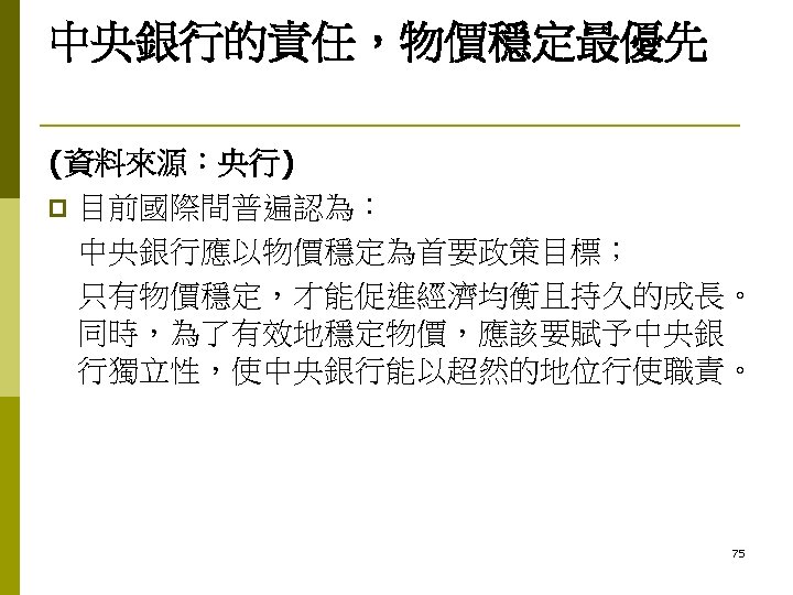 中央銀行的責任，物價穩定最優先 (資料來源：央行) p 目前國際間普遍認為： 中央銀行應以物價穩定為首要政策目標； 只有物價穩定，才能促進經濟均衡且持久的成長。 同時，為了有效地穩定物價，應該要賦予中央銀 行獨立性，使中央銀行能以超然的地位行使職責。 75 