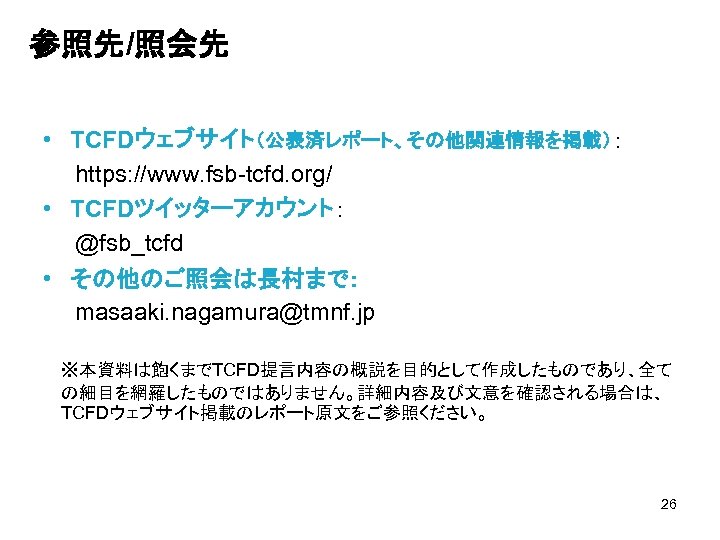 参照先/照会先 • TCFDウェブサイト（公表済レポート、その他関連情報を掲載）： 　　https: //www. fsb-tcfd. org/ • TCFDツイッターアカウント： 　　@fsb_tcfd • その他のご照会は長村まで： 　　masaaki. nagamura@tmnf.
