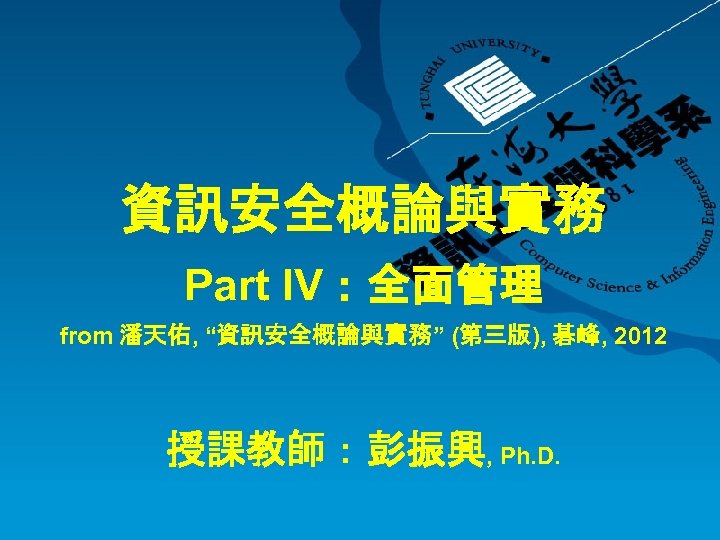 資訊安全概論與實務 Part IV：全面管理 from 潘天佑, “資訊安全概論與實務” (第三版), 碁峰, 2012 授課教師：彭振興, Ph. D. 