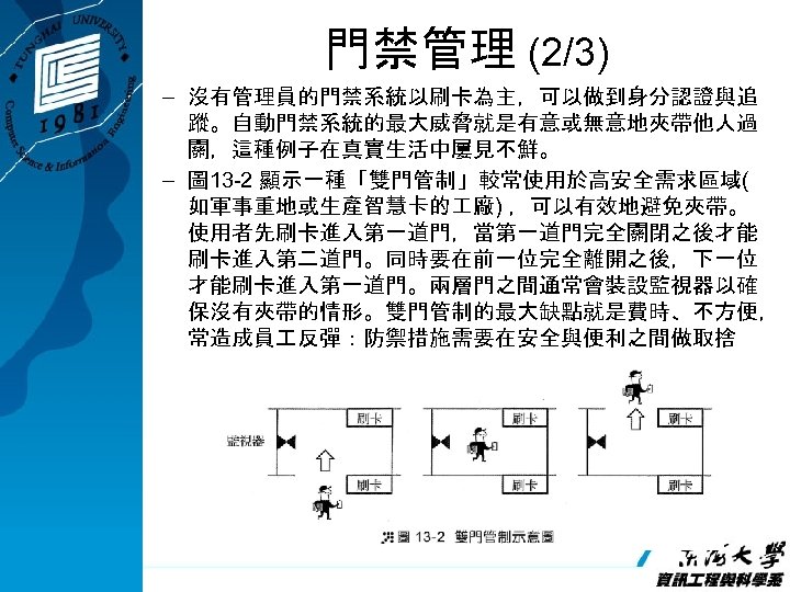 門禁管理 (2/3) – 沒有管理員的門禁系統以刷卡為主，可以做到身分認證與追 蹤。自動門禁系統的最大威脅就是有意或無意地夾帶他人過 關，這種例子在真實生活中屢見不鮮。 – 圖 13 -2 顯示一種「雙門管制」較常使用於高安全需求區域( 如軍事重地或生產智慧卡的 廠) ，可以有效地避免夾帶。