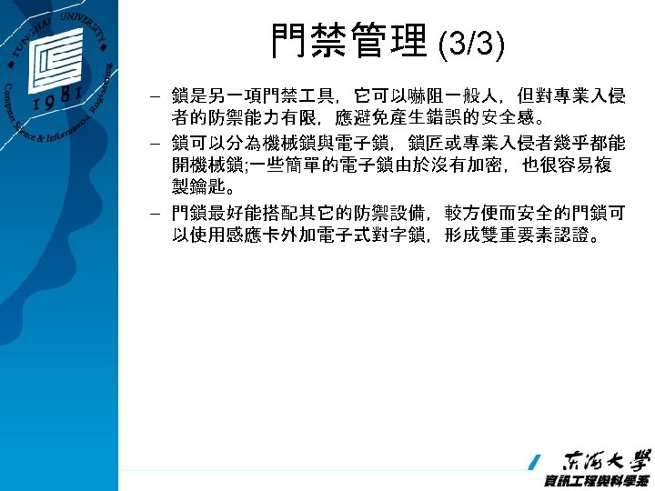 門禁管理 (3/3) – 鎖是另一項門禁 具，它可以嚇阻一般人，但對專業入侵 者的防禦能力有限，應避免產生錯誤的安全感。 – 鎖可以分為機械鎖與電子鎖，鎖匠或專業入侵者幾乎都能 開機械鎖; 一些簡單的電子鎖由於沒有加密，也很容易複 製鑰匙。 – 門鎖最好能搭配其它的防禦設備，較方便而安全的門鎖可 以使用感應卡外加電子式對字鎖，形成雙重要素認證。