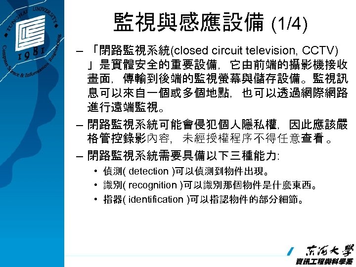 監視與感應設備 (1/4) – 「閉路監視系統(closed circuit television, CCTV) 」是實體安全的重要設備，它由前端的攝影機接收 畫面，傳輸到後端的監視螢幕與儲存設備。監視訊 息可以來自一個或多個地點，也可以透過網際網路 進行遠端監視。 – 閉路監視系統可能會侵犯個人隱私權，因此應該嚴 格管控錄影內容，未經授權程序不得任意查看