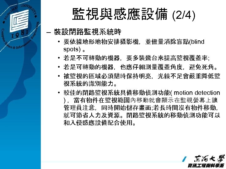 監視與感應設備 (2/4) – 裝設閉路監視系統時 • 要依據地形地物安排攝影機，並儘量消除盲點(blind spots) 。 • 若是不可轉動的機器，要多裝幾台來提高監視覆蓋率; • 若是可轉動的機器，也應仔細測量覆蓋角度，避免死角。 • 被監視的區域必須隨時保持明亮，光線不足會嚴重降低監