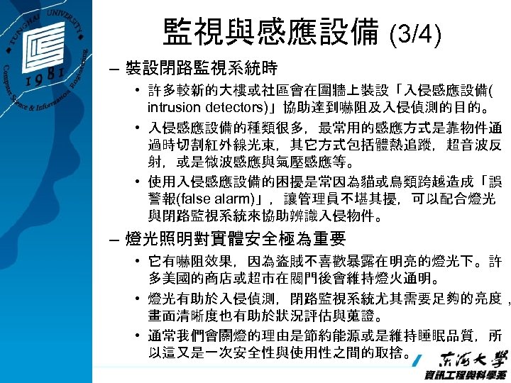 監視與感應設備 (3/4) – 裝設閉路監視系統時 • 許多較新的大樓或社區會在圍牆上裝設「入侵感應設備( intrusion detectors)」協助達到嚇阻及入侵偵測的目的。 • 入侵感應設備的種類很多，最常用的感應方式是靠物件通 過時切割紅外線光束，其它方式包括體熱追蹤，超音波反 射，或是微波感應與氣壓感應等。 • 使用入侵感應設備的困擾是常因為貓或鳥類跨越造成「誤