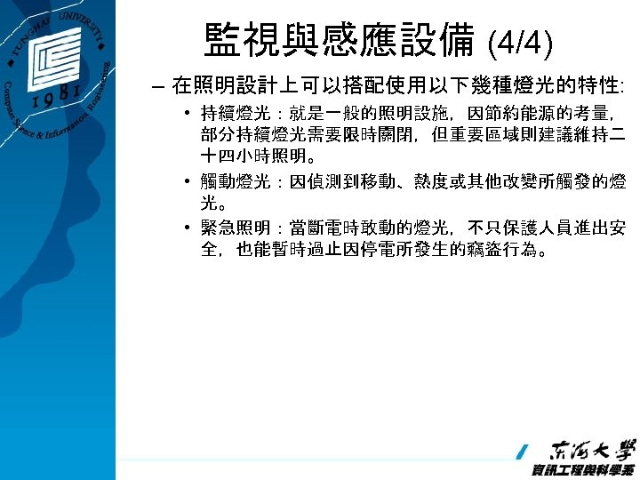 監視與感應設備 (4/4) – 在照明設計上可以搭配使用以下幾種燈光的特性: • 持續燈光：就是一般的照明設施，因節約能源的考量， 部分持續燈光需要限時關閉，但重要區域則建議維持二 十四小時照明。 • 觸動燈光：因偵測到移動、熱度或其他改變所觸發的燈 光。 • 緊急照明：當斷電時敢動的燈光，不只保護人員進出安 全，也能暫時過止因停電所發生的竊盜行為。