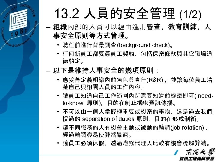 13. 2 人員的安全管理 (1/2) – 組織內部的人員可以經由進用審查、教育訓練、人 事安全原則等方式管理。 • 聘任前進行背景調查 (background check)。 • 任何新員 都要簽員