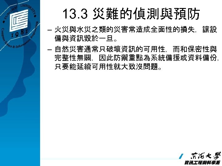 13. 3 災難的偵測與預防 – 火災與水災之類的災害常造成全面性的損失，讓設 備與資訊毀於一旦。 – 自然災害通常只破壞資訊的可用性，而和保密性與 完整性無關，因此防禦重點為系統備援或資料備份， 只要能延續可用性就大致沒問題。 