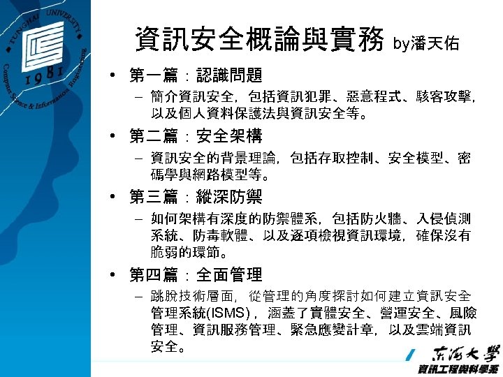 資訊安全概論與實務 by潘天佑 • 第一篇：認識問題 – 簡介資訊安全，包括資訊犯罪、惡意程式、駭客攻擊， 以及個人資料保護法與資訊安全等。 • 第二篇：安全架構 – 資訊安全的背景理論，包括存取控制、安全模型、密 碼學與網路模型等。 • 第三篇：縱深防禦