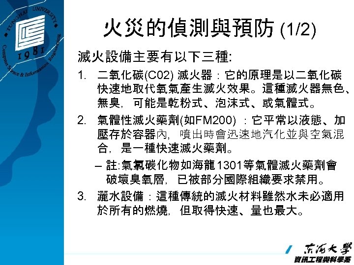 火災的偵測與預防 (1/2) 滅火設備主要有以下三種: 1. 二氧化碳(C 02) 滅火器：它的原理是以二氧化碳 快速地取代氧氣產生滅火效果。這種滅火器無色、 無臭，可能是乾粉式、泡沫式、或氣體式。 2. 氣體性滅火藥劑(如FM 200) ：它平常以液態、加 壓存於容器內，噴出時會迅速地汽化並與空氣混