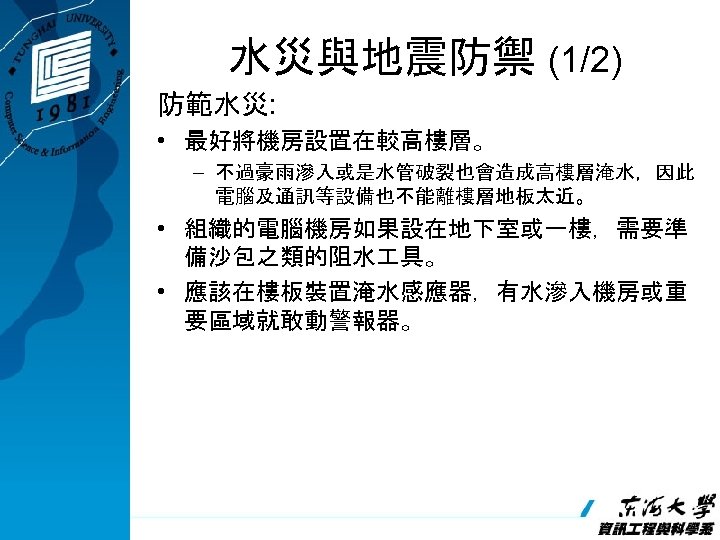 水災與地震防禦 (1/2) 防範水災: • 最好將機房設置在較高樓層。 – 不過豪雨滲入或是水管破裂也會造成高樓層淹水，因此 電腦及通訊等設備也不能離樓層地板太近。 • 組織的電腦機房如果設在地下室或一樓，需要準 備沙包之類的阻水 具。 • 應該在樓板裝置淹水感應器，有水滲入機房或重