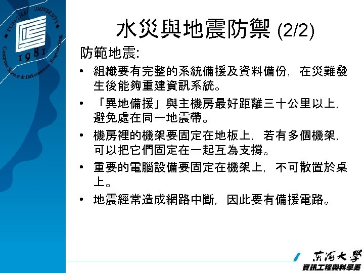 水災與地震防禦 (2/2) 防範地震: • 組織要有完整的系統備援及資料備份，在災難發 生後能夠重建資訊系統。 • 「異地備援」與主機房最好距離三十公里以上， 避免處在同一地震帶。 • 機房裡的機架要固定在地板上，若有多個機架， 可以把它們固定在一起互為支撐。 • 重要的電腦設備要固定在機架上，不可散置於桌