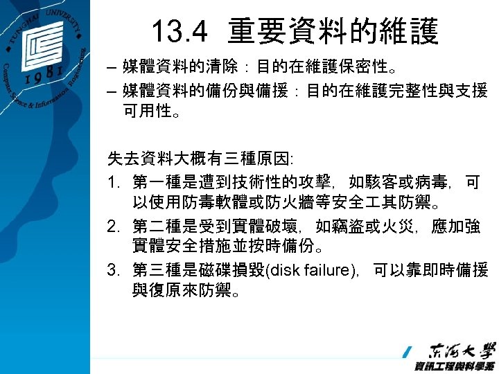 13. 4 重要資料的維護 – 媒體資料的清除：目的在維護保密性。 – 媒體資料的備份與備援：目的在維護完整性與支援 可用性。 失去資料大概有三種原因: 1. 第一種是遭到技術性的攻擊，如駭客或病毒，可 以使用防毒軟體或防火牆等安全 其防禦。 2.