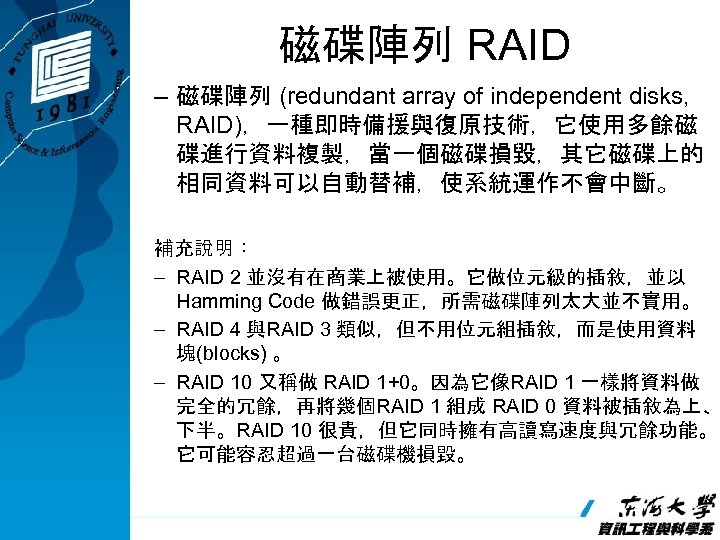 磁碟陣列 RAID – 磁碟陣列 (redundant array of independent disks, RAID)，一種即時備援與復原技術，它使用多餘磁 碟進行資料複製，當一個磁碟損毀，其它磁碟上的 相同資料可以自動替補，使系統運作不會中斷。 補充說明： –