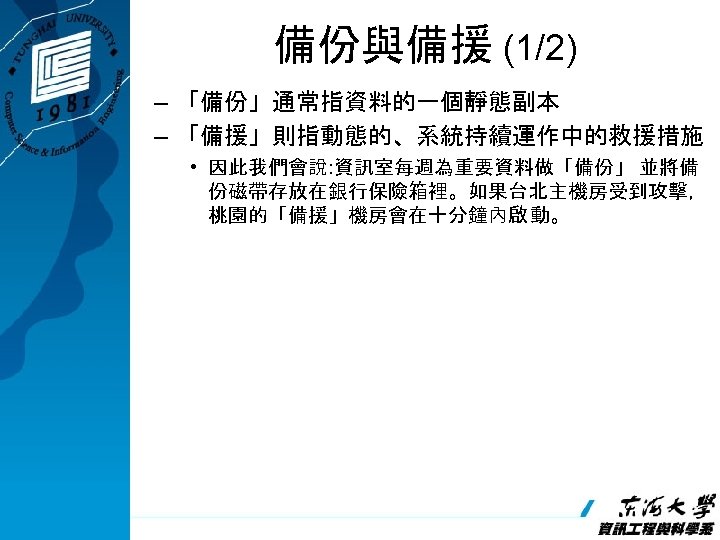 備份與備援 (1/2) – 「備份」通常指資料的一個靜態副本 – 「備援」則指動態的、系統持續運作中的救援措施 • 因此我們會說: 資訊室每週為重要資料做「備份」 並將備 份磁帶存放在銀行保險箱裡。如果台北主機房受到攻擊， 桃園的「備援」機房會在十分鐘內啟 動。 