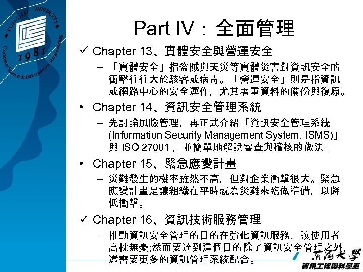 Part IV：全面管理 ü Chapter 13、實體安全與營運安全 – 「實體安全」指盜賊與天災等實體災害對資訊安全的 衝擊往往大於駭客或病毒。「營運安全」則是指資訊 或網路中心的安全運作，尤其著重資料的備份與復原。 • Chapter 14、資訊安全管理系統 – 先討論風險管理，再正式介紹「資訊安全管理系統