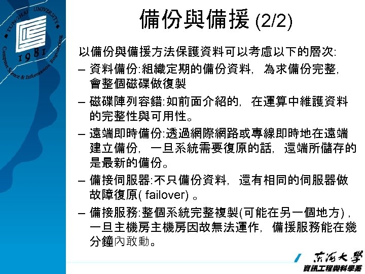 備份與備援 (2/2) 以備份與備援方法保護資料可以考慮以下的層次: – 資料備份: 組織定期的備份資料，為求備份完整， 會整個磁碟做復製 – 磁碟陣列容錯: 如前面介紹的，在運算中維護資料 的完整性與可用性。 – 遠端即時備份: 透過網際網路或專線即時地在遠端