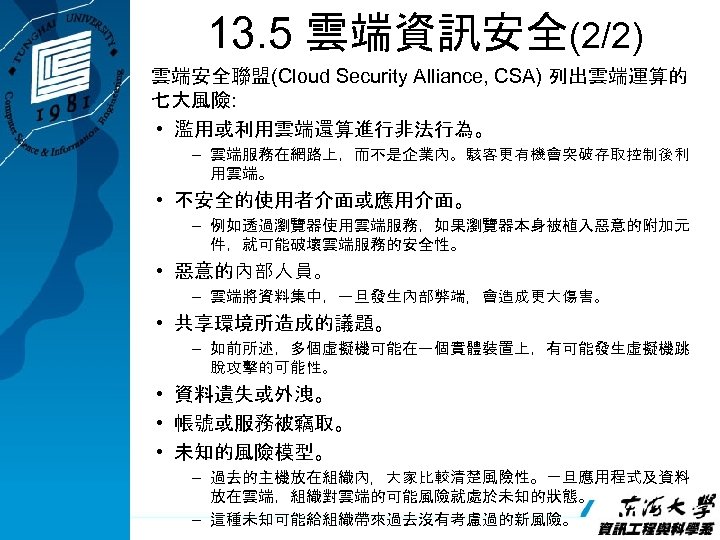 13. 5 雲端資訊安全(2/2) 雲端安全聯盟(Cloud Security Alliance, CSA) 列出雲端運算的 七大風險: • 濫用或利用雲端還算進行非法行為。 – 雲端服務在網路上，而不是企業內。駭客更有機會突破存取控制後利 用雲端。