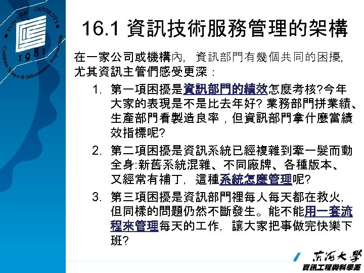 16. 1 資訊技術服務管理的架構 在一家公司或機構內，資訊部門有幾個共同的困擾， 尤其資訊主管們感受更深： 1. 第一項困擾是資訊部門的績效怎麼考核? 今年 大家的表現是不是比去年好? 業務部門拼業績、 生產部門看製造良率，但資訊部門拿什麼當績 效指標呢? 2. 第二項困擾是資訊系統已經複雜到牽一髮而動