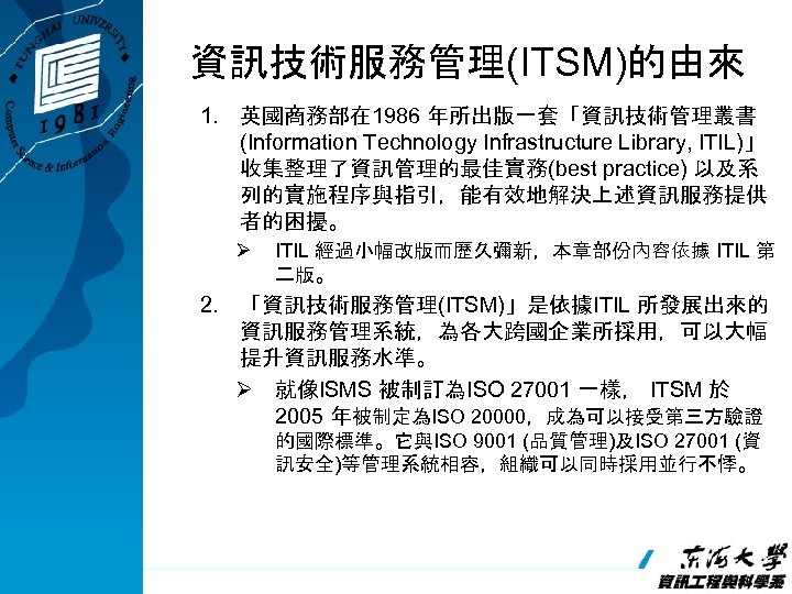 資訊技術服務管理(ITSM)的由來 1. 英國商務部在 1986 年所出版一套「資訊技術管理叢書 (Information Technology Infrastructure Library, ITIL)」 收集整理了資訊管理的最佳實務(best practice) 以及系 列的實施程序與指引，能有效地解決上述資訊服務提供