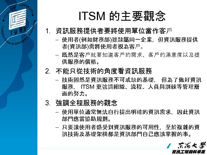 ITSM 的主要觀念 1. 資訊服務提供者要將使用單位當作客戶 – 使用者(例如財務部)雖隸屬同一企業，但資訊服務提供 者(資訊部)需將使用者視為客戶。 – 既然是客戶就要知道客戶的需求、客戶的滿意度以及提 供服務的價格。 2. 不能只從技術的角度看資訊服務 – 技術固然是資訊服務不可或缺的基礎，