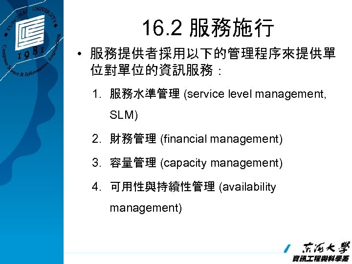 16. 2 服務施行 • 服務提供者採用以下的管理程序來提供單 位對單位的資訊服務： 1. 服務水準管理 (service level management, SLM) 2. 財務管理