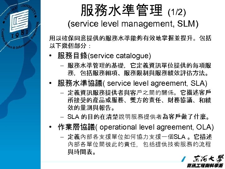 服務水準管理 (1/2) (service level management, SLM) 用以確保同意提供的服務水準能夠有效地掌握並提升。包括 以下幾個部分： • 服務目錄(service catalogue) – 服務水準管理的基礎，它定義資訊單位提供的每項服 務，包括服務細項、服務限制與服務績效評估方法。