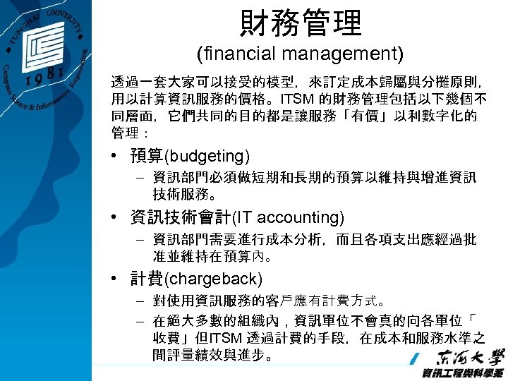 財務管理 (financial management) 透過一套大家可以接受的模型，來訂定成本歸屬與分攤原則， 用以計算資訊服務的價格。ITSM 的財務管理包括以下幾個不 同層面，它們共同的目的都是讓服務「有價」以利數字化的 管理： • 預算(budgeting) – 資訊部門必須做短期和長期的預算以維持與增進資訊 技術服務。 •