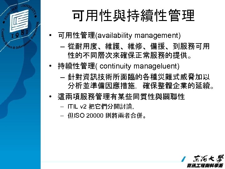 可用性與持續性管理 • 可用性管理(availability management) – 從耐用度、維護、維修、備援、到服務可用 性的不同層次來確保正常服務的提供。 • 持續性管理( continuity manageluent) – 針對資訊技術所面臨的各種災難式威脅加以 分析並準備因應措施，確保整體企業的延續。