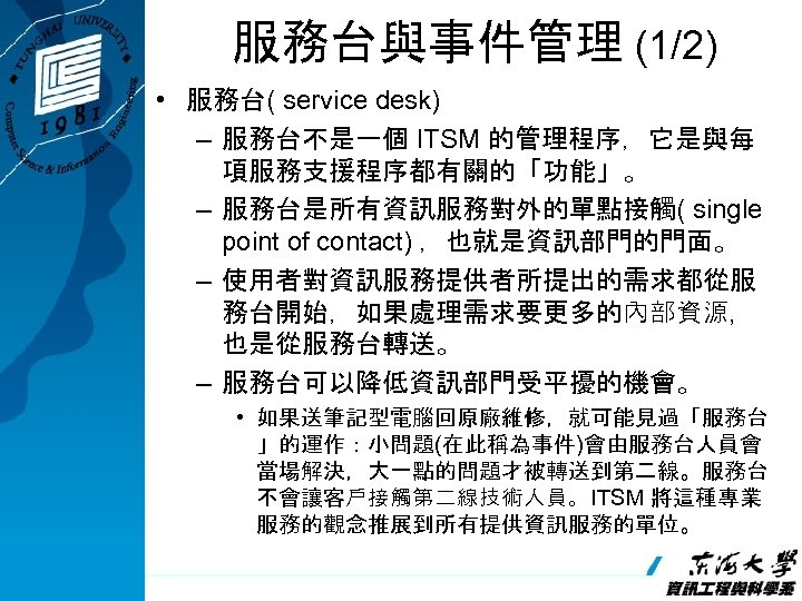 服務台與事件管理 (1/2) • 服務台( service desk) – 服務台不是一個 ITSM 的管理程序，它是與每 項服務支援程序都有關的「功能」。 – 服務台是所有資訊服務對外的單點接觸( single