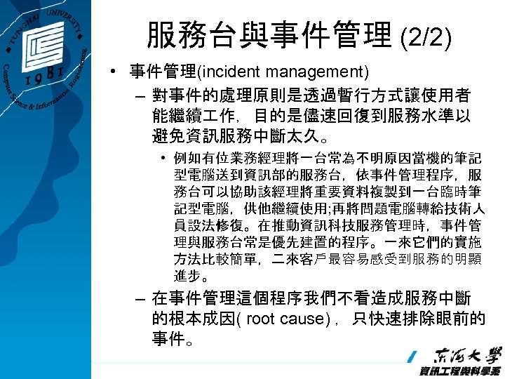 服務台與事件管理 (2/2) • 事件管理(incident management) – 對事件的處理原則是透過暫行方式讓使用者 能繼續 作，目的是儘速回復到服務水準以 避免資訊服務中斷太久。 • 例如有位業務經理將一台常為不明原因當機的筆記 型電腦送到資訊部的服務台，依事件管理程序，服 務台可以協助該經理將重要資料複製到一台臨時筆