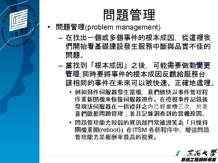 問題管理 • 問題管理(problem management) – 在找出一個或多個事件的根本成因，從這裡我 們開始看基礎建設發生服務中斷與品質不佳的 問題。 – 當找到「根本成因」之後，可能需要做動變更 管理; 同時要將事件的根本成因反饋給服務台， 讓相同的事件在未來可以被快速、正確地處理。 •