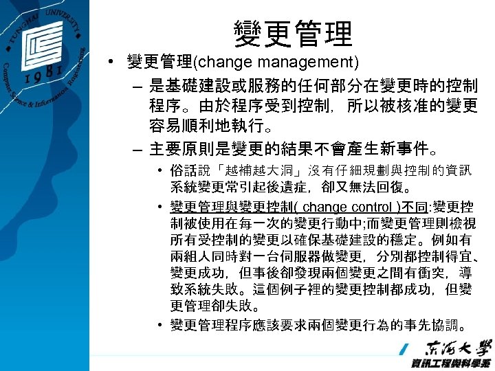 變更管理 • 變更管理(change management) – 是基礎建設或服務的任何部分在變更時的控制 程序。由於程序受到控制，所以被核准的變更 容易順利地執行。 – 主要原則是變更的結果不會產生新事件。 • 俗話說「越補越大洞」沒有仔細規劃與控制的資訊 系統變更常引起後遺症，卻又無法回復。 •