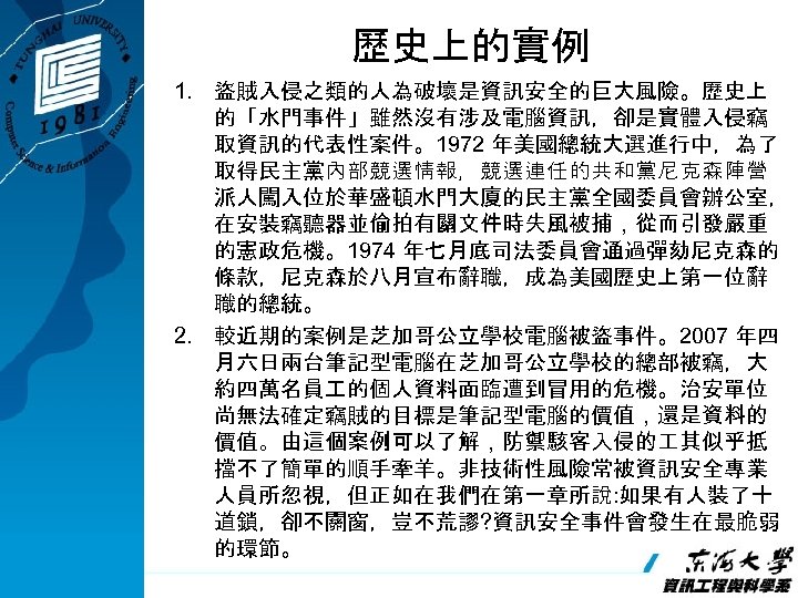 歷史上的實例 1. 盜賊入侵之類的人為破壞是資訊安全的巨大風險。歷史上 的「水門事件」雖然沒有涉及電腦資訊，卻是實體入侵竊 取資訊的代表性案件。1972 年美國總統大選進行中，為了 取得民主黨內部競選情報，競選連任的共和黨尼克森陣營 派人闖入位於華盛頓水門大廈的民主黨全國委員會辦公室， 在安裝竊聽器並偷拍有關文件時失風被捕，從而引發嚴重 的憲政危機。1974 年七月底司法委員會通過彈劾尼克森的 條款，尼克森於八月宣布辭職，成為美國歷史上第一位辭 職的總統。 2.