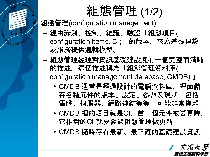 組態管理 (1/2) • 組態管理(configuration management) – 經由識別、控制、維護、驗證「組態項目( configuration items, CI)」的版本，來為基礎建設 或服務提供邏輯模型。 – 組態管理經理對資訊基礎建設擁有一個完整而清晰 的描述，這個描述稱為「組態管理資料庫(