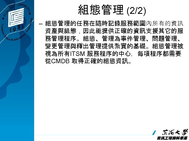 組態管理 (2/2) – 組態管理的任務在隨時記錄服務範圍內所有的資訊 資產與組態，因此能提供正確的資訊支援其它的服 務管理程序。組態、管理為事件管理、問題管理、 變更管理與釋出管理提供紮實的基礎。組態管理被 視為所有ITSM 服務程序的中心，每項程序都需要 從CMDB 取得正確的組態資訊。 