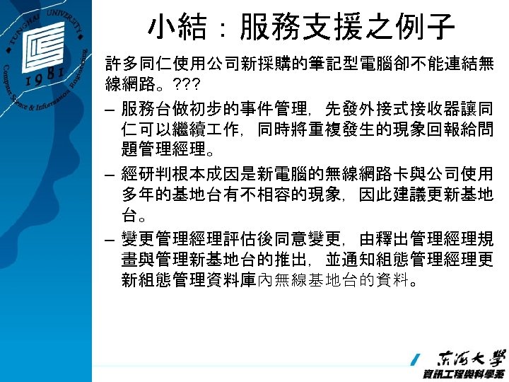 小結：服務支援之例子 許多同仁使用公司新採購的筆記型電腦卻不能連結無 線網路。? ? ? – 服務台做初步的事件管理，先發外接式接收器讓同 仁可以繼續 作，同時將重複發生的現象回報給問 題管理經理。 – 經研判根本成因是新電腦的無線網路卡與公司使用 多年的基地台有不相容的現象，因此建議更新基地 台。