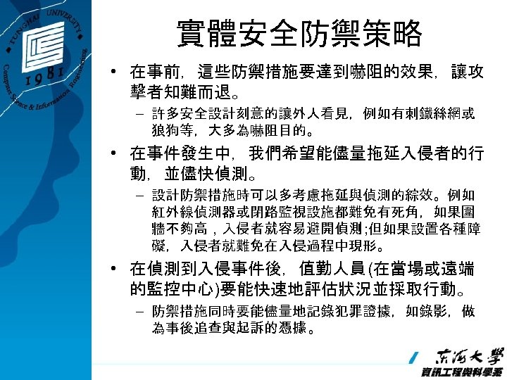 實體安全防禦策略 • 在事前，這些防禦措施要達到嚇阻的效果，讓攻 擊者知難而退。 – 許多安全設計刻意的讓外人看見，例如有刺鐵絲網或 狼狗等，大多為嚇阻目的。 • 在事件發生中，我們希望能儘量拖延入侵者的行 動，並儘快偵測。 – 設計防禦措施時可以多考慮拖延與偵測的綜效。例如 紅外線偵測器或閉路監視設施都難免有死角，如果圍 牆不夠高，入侵者就容易避開偵測