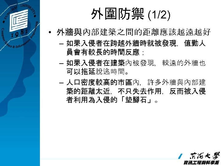 外圍防禦 (1/2) • 外牆與內部建築之間的距離應該越遠越好 – 如果入侵者在跨越外牆時就被發現，值勤人 員會有較長的時間反應； – 如果入侵者在建築內被發現，較遠的外牆也 可以拖延脫逃時間。 – 人口密度較高的市區內，許多外牆與內部建 築的距離太近，不只失去作用，反而被入侵 者利用為入侵的「墊腳石」。